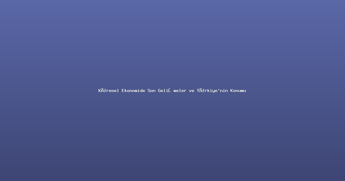 Küresel Ekonomide Son Gelişmeler ve Türkiye'nin Konumu